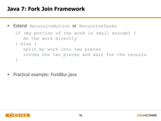 16
Java 7: Fork Join Framework
 Extend RecursiveAction or RecursiveTasks
if (my portion of the work is small enough) {
do the work directly
} else {
split my work into two pieces
invoke the two pieces and wait for the results
}
 Practical example: ForkBlur.java
 