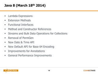 18
Java 8 (March 18th 2014)
 Lambda Expressions
 Extension Methods
 Functional Interfaces
 Method and Constructor References
 Streams and Bulk Data Operations for Collections
 Removal of PermGen
 New Date & Time API
 New Default API for Base 64 Encoding
 Improvements for Annotations
 General Performance Improvements
 