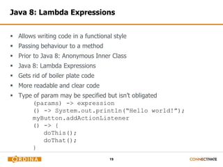 19
Java 8: Lambda Expressions
 Allows writing code in a functional style
 Passing behaviour to a method
 Prior to Java 8: Anonymous Inner Class
 Java 8: Lambda Expressions
 Gets rid of boiler plate code
 More readable and clear code
 Type of param may be specified but isn’t obligated
(params) -> expression
() -> System.out.println(“Hello world!”);
myButton.addActionListener
() -> {
doThis();
doThat();
}((e) -> println(“Clicked!));
 