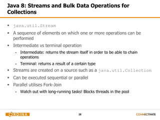 28
Java 8: Streams and Bulk Data Operations for
Collections
 java.util.Stream
 A sequence of elements on which one or more operations can be
performed
 Intermediate vs terminal operation
- Intermediate: returns the stream itself in order to be able to chain
operations
- Terminal: returns a result of a certain type
 Streams are created on a source such as a java.util.Collection
 Can be executed sequential or parallel
 Parallel utilises Fork-Join
- Watch out with long-running tasks! Blocks threads in the pool
 