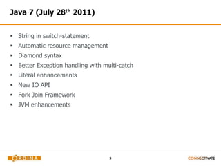 3
Java 7 (July 28th 2011)
 String in switch-statement
 Automatic resource management
 Diamond syntax
 Better Exception handling with multi-catch
 Literal enhancements
 New IO API
 Fork Join Framework
 JVM enhancements
 