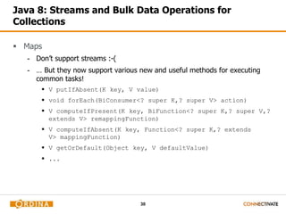 30
Java 8: Streams and Bulk Data Operations for
Collections
 Maps
- Don’t support streams :-(
- … But they now support various new and useful methods for executing
common tasks!
 V putIfAbsent(K key, V value)
 void forEach(BiConsumer<? super K,? super V> action)
 V computeIfPresent(K key, BiFunction<? super K,? super V,?
extends V> remappingFunction)
 V computeIfAbsent(K key, Function<? super K,? extends
V> mappingFunction)
 V getOrDefault(Object key, V defaultValue)
 ...
 