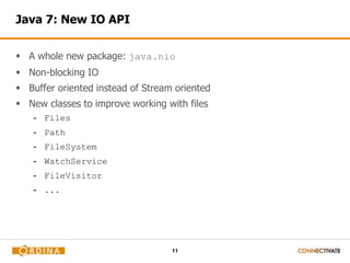 11 
Java 7: New IO API 
 A whole new package: java.nio 
 Non-blocking IO 
 Buffer oriented instead of Stream oriented 
 New classes to improve working with files 
- Files 
- Path 
- FileSystem 
- WatchService 
- FileVisitor 
- ... 
 