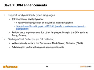 Java 7: JVM enhancements 
 Support for dynamically typed languages 
17 
- Introduction of invokedynamic 
 A new bytecode instruction on the JVM for method invocation 
 http://niklasschlimm.blogspot.be/2012/02/java-7-complete-invokedynamic-example. 
html 
- Performance improvements for other languages living in the JVM such as 
Ruby, Groovy, … 
 Garbage-First Collector (or G1 collector) 
- Will eventually replace the Concurrent Mark-Sweep Collector (CMS) 
- Advantages: works with regions, more predictable 
 
