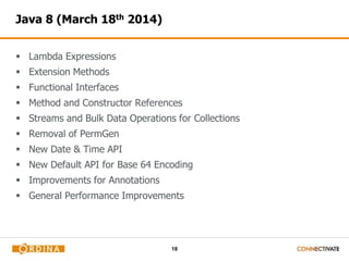 18 
Java 8 (March 18th 2014) 
 Lambda Expressions 
 Extension Methods 
 Functional Interfaces 
 Method and Constructor References 
 Streams and Bulk Data Operations for Collections 
 Removal of PermGen 
 New Date & Time API 
 New Default API for Base 64 Encoding 
 Improvements for Annotations 
 General Performance Improvements 
 