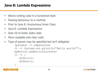 Java 8: Lambda Expressions 
 Allows writing code in a functional style 
19 
 Passing behaviour to a method 
 Prior to Java 8: Anonymous Inner Class 
 Java 8: Lambda Expressions 
 Gets rid of boiler plate code 
 More readable and clear code 
 Type of param may be specified but isn’t obligated 
(params) -> expression 
() -> System.out.println(“Hello world!”); 
myButton.addActionListener 
() -> { 
doThis(); 
doThat(); 
}((e) -> println(“Clicked!)); 
 