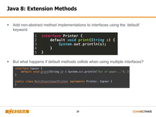 Java 8: Extension Methods 
 Add non-abstract method implementations to interfaces using the ‘default’ 
21 
keyword 
 But what happens if default methods collide when using multiple interfaces? 
 