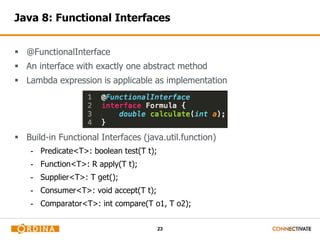 Java 8: Functional Interfaces 
23 
 @FunctionalInterface 
 An interface with exactly one abstract method 
 Lambda expression is applicable as implementation 
 Build-in Functional Interfaces (java.util.function) 
- Predicate<T>: boolean test(T t); 
- Function<T>: R apply(T t); 
- Supplier<T>: T get(); 
- Consumer<T>: void accept(T t); 
- Comparator<T>: int compare(T o1, T o2); 
 