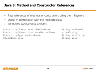 Java 8: Method and Constructor References 
 Pass references of methods or constructors using the :: keyword 
 Useful in combination with the Predicate class 
25 
 Bit shorter compared to lambdas 
ContainingClass::staticMethodName 
ContainingObject::instanceMethodName 
ContainingType::methodName 
ClassName::new 
String::valueOf 
s::toString 
String::toString 
String::new 
 