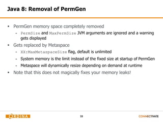 Java 8: Removal of PermGen 
 PermGen memory space completely removed 
- PermSize and MaxPermSize JVM arguments are ignored and a warning 
33 
gets displayed 
 Gets replaced by Metaspace 
- XX:MaxMetaspaceSize flag, default is unlimited 
- System memory is the limit instead of the fixed size at startup of PermGen 
- Metaspace will dynamically resize depending on demand at runtime 
 Note that this does not magically fixes your memory leaks! 
 