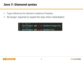 7 
Java 7: Diamond syntax 
 Type Inference for Generic Instance Creation 
 No longer required to repeat the type when instantiation 
 