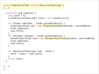 class FolderSearchTask extends RecursiveTask<Long> {
(...)

  protected Long compute() {
    long count = 0L;
    List<RecursiveTask<Long>> forks = new LinkedList<>();

      for (Folder subFolder : folder.getSubFolders()) {
        FolderSearchTask task = new FolderSearchTask(subFolder, searchedWord);
        forks.add(task);
        task.fork();
      }
      for (Document document : folder.getDocuments()) {
        DocumentSearchTask task = new DocumentSearchTask(document, searchedWord);
        forks.add(task);
        task.fork();
      }

      for (RecursiveTask<Long> task : forks) {
        count = count + task.join();
      }
      return count;
  }

(...)
}
 