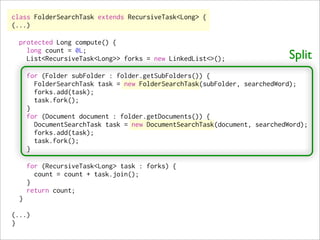 class FolderSearchTask extends RecursiveTask<Long> {
(...)

  protected Long compute() {
    long count = 0L;
    List<RecursiveTask<Long>> forks = new LinkedList<>();                   Split
      for (Folder subFolder : folder.getSubFolders()) {
        FolderSearchTask task = new FolderSearchTask(subFolder, searchedWord);
        forks.add(task);
        task.fork();
      }
      for (Document document : folder.getDocuments()) {
        DocumentSearchTask task = new DocumentSearchTask(document, searchedWord);
        forks.add(task);
        task.fork();
      }

      for (RecursiveTask<Long> task : forks) {
        count = count + task.join();
      }
      return count;
  }

(...)
}
 