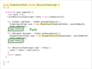 class FolderSearchTask extends RecursiveTask<Long> {
(...)

  protected Long compute() {
    long count = 0L;
    List<RecursiveTask<Long>> forks = new LinkedList<>();

      for (Folder subFolder : folder.getSubFolders()) {
        FolderSearchTask task = new FolderSearchTask(subFolder, searchedWord);
        forks.add(task);

      }
        task.fork();
                          Fork
      for (Document document : folder.getDocuments()) {
        DocumentSearchTask task = new DocumentSearchTask(document, searchedWord);
        forks.add(task);
        task.fork();
      }

      for (RecursiveTask<Long> task : forks) {
        count = count + task.join();
      }
      return count;
  }

(...)
}
 
