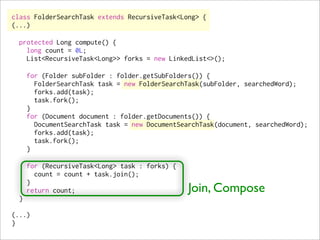 class FolderSearchTask extends RecursiveTask<Long> {
(...)

  protected Long compute() {
    long count = 0L;
    List<RecursiveTask<Long>> forks = new LinkedList<>();

      for (Folder subFolder : folder.getSubFolders()) {
        FolderSearchTask task = new FolderSearchTask(subFolder, searchedWord);
        forks.add(task);
        task.fork();
      }
      for (Document document : folder.getDocuments()) {
        DocumentSearchTask task = new DocumentSearchTask(document, searchedWord);
        forks.add(task);
        task.fork();
      }

      for (RecursiveTask<Long> task : forks) {
        count = count + task.join();
      }
      return count;                              Join, Compose
  }

(...)
}
 