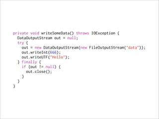 private void writeSomeData() throws IOException {
  DataOutputStream out = null;
  try {
    out = new DataOutputStream(new FileOutputStream("data"));
    out.writeInt(666);
    out.writeUTF("Hello");
  } finally {
    if (out != null) {
      out.close();
    }
  }
}
 