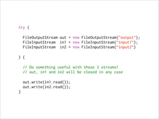 try (

    FileOutputStream out = new FileOutputStream("output");
    FileInputStream in1 = new FileInputStream(“input1”);
    FileInputStream in2 = new FileInputStream(“input2”)

) {

    // Do something useful with those 3 streams!
    // out, in1 and in2 will be closed in any case

    out.write(in1.read());
    out.write(in2.read());
}
 