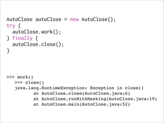 AutoClose autoClose = new AutoClose();
try {
  autoClose.work();
} finally {
  autoClose.close();
}



>>> work()
   >>> close()
   java.lang.RuntimeException: Exception in close()
          at AutoClose.close(AutoClose.java:6)
          at AutoClose.runWithMasking(AutoClose.java:19)
          at AutoClose.main(AutoClose.java:52)
 