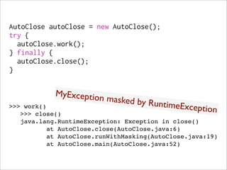 AutoClose autoClose = new AutoClose();
try {
  autoClose.work();
} finally {
  autoClose.close();
}


            MyException
                        m   asked by Run
>>> work()                              time  Exception
   >>> close()
   java.lang.RuntimeException: Exception in close()
          at AutoClose.close(AutoClose.java:6)
          at AutoClose.runWithMasking(AutoClose.java:19)
          at AutoClose.main(AutoClose.java:52)
 