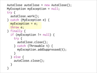 AutoClose autoClose = new AutoClose();
MyException myException = null;
try {
  autoClose.work();
} catch (MyException e) {
  myException = e;
  throw e;
} finally {
  if (myException != null) {
    try {
      autoClose.close();
    } catch (Throwable t) {
      myException.addSuppressed(t);
    }
  } else {
    autoClose.close();
  }
}
 