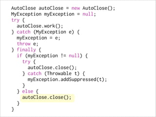 AutoClose autoClose = new AutoClose();
MyException myException = null;
try {
  autoClose.work();
} catch (MyException e) {
  myException = e;
  throw e;
} finally {
  if (myException != null) {
    try {
      autoClose.close();
    } catch (Throwable t) {
      myException.addSuppressed(t);
    }
  } else {
    autoClose.close();
  }
}
 