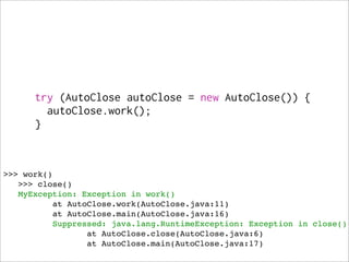 try (AutoClose autoClose = new AutoClose()) {
        autoClose.work();
      }



>>> work()
   >>> close()
   MyException: Exception in work()
          at AutoClose.work(AutoClose.java:11)
          at AutoClose.main(AutoClose.java:16)
          Suppressed: java.lang.RuntimeException: Exception in close()
                 at AutoClose.close(AutoClose.java:6)
                 at AutoClose.main(AutoClose.java:17)
 
