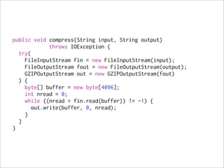 public void compress(String input, String output)
             throws IOException {
  try(
    FileInputStream fin = new FileInputStream(input);
    FileOutputStream fout = new FileOutputStream(output);
    GZIPOutputStream out = new GZIPOutputStream(fout)
  ) {
    byte[] buffer = new byte[4096];
    int nread = 0;
    while ((nread = fin.read(buffer)) != -1) {
       out.write(buffer, 0, nread);
    }
  }
}
 