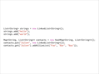 List<String> strings = new LinkedList<String>();
strings.add("hello");
strings.add("world");

Map<String, List<String>> contacts = new HashMap<String, List<String>>();
contacts.put("Julien", new LinkedList<String>());
contacts.get("Julien").addAll(asList("Foo", "Bar", "Baz"));
 
