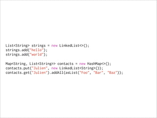 List<String> strings = new LinkedList<>();
strings.add("hello");
strings.add("world");

Map<String, List<String>> contacts = new HashMap<>();
contacts.put("Julien", new LinkedList<String>());
contacts.get("Julien").addAll(asList("Foo", "Bar", "Baz"));
 