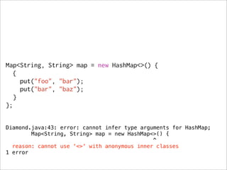 Map<String, String> map = new HashMap<>() {
   {
     put("foo", "bar");
     put("bar", "baz");
   }
};


Diamond.java:43: error: cannot infer type arguments for HashMap;
        Map<String, String> map = new HashMap<>() {
                                              ^
  reason: cannot use '<>' with anonymous inner classes
1 error
 