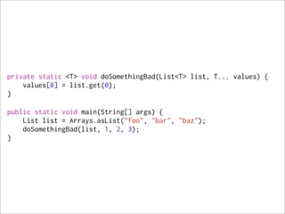 private static <T> void doSomethingBad(List<T> list, T... values) {
    values[0] = list.get(0);
}

public static void main(String[] args) {
    List list = Arrays.asList("foo", "bar", "baz");
    doSomethingBad(list, 1, 2, 3);
}
 