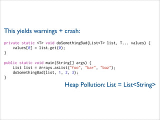 This yields warnings + crash:
private static <T> void doSomethingBad(List<T> list, T... values) {
    values[0] = list.get(0);
}

public static void main(String[] args) {
    List list = Arrays.asList("foo", "bar", "baz");
    doSomethingBad(list, 1, 2, 3);
}
                           Heap Pollution: List = List<String>
 
