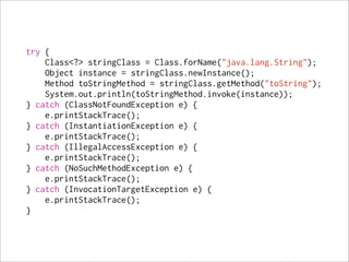 try {
    Class<?> stringClass = Class.forName("java.lang.String");
    Object instance = stringClass.newInstance();
    Method toStringMethod = stringClass.getMethod("toString");
    System.out.println(toStringMethod.invoke(instance));
} catch (ClassNotFoundException e) {
    e.printStackTrace();
} catch (InstantiationException e) {
    e.printStackTrace();
} catch (IllegalAccessException e) {
    e.printStackTrace();
} catch (NoSuchMethodException e) {
    e.printStackTrace();
} catch (InvocationTargetException e) {
    e.printStackTrace();
}
 