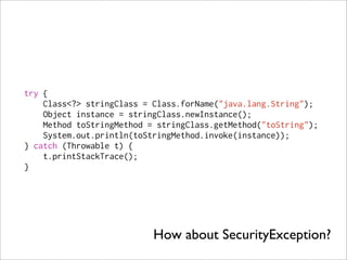 try {
    Class<?> stringClass = Class.forName("java.lang.String");
    Object instance = stringClass.newInstance();
    Method toStringMethod = stringClass.getMethod("toString");
    System.out.println(toStringMethod.invoke(instance));
} catch (Throwable t) {
    t.printStackTrace();
}




                           How about SecurityException?
 