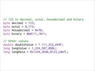 // 123 in decimal, octal, hexadecimal and binary
byte decimal = 123;
byte octal = 0_173;
byte hexadecimal = 0x7b;
byte binary = 0b0111_1011;

// Other values
double doubleValue = 1.111_222_444F;
long longValue = 1_234_567_898L;
long longHexa = 0x1234_3b3b_0123_cdefL;
 
