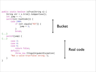 public static boolean isTrue(String s) {
    String str = s.trim().toUpperCase();
    int jump = -1;
    switch(str.hashCode()) {
        case 2404:
            if (str.equals("KO")) {
                 jump = 3;                        Bucket
            }
            break;
(...)
    switch(jump) {
(...)
        case 3:
        case 4:
        case 5:
            return false;
        default:                                           Real code
            throw new IllegalArgumentException(
        "Not a valid true/false string.");
    }
}
 
