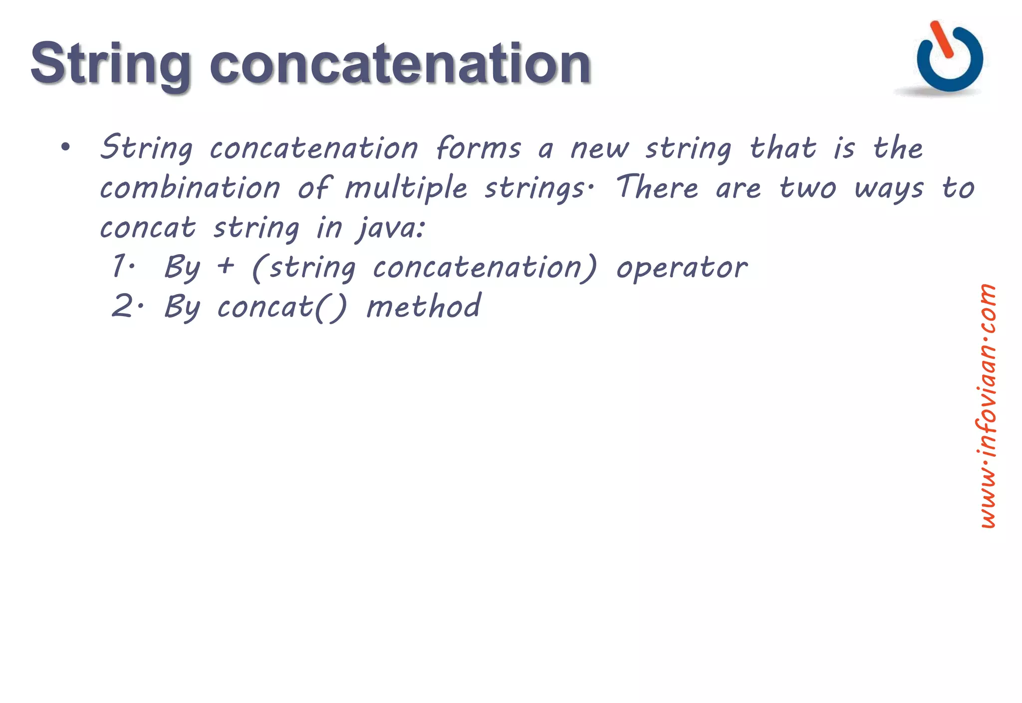 String concatenation
• String concatenation forms a new string that is the
combination of multiple strings. There are two ways to
concat string in java:
1. By + (string concatenation) operator
2. By concat() method
www.infoviaan.com
 