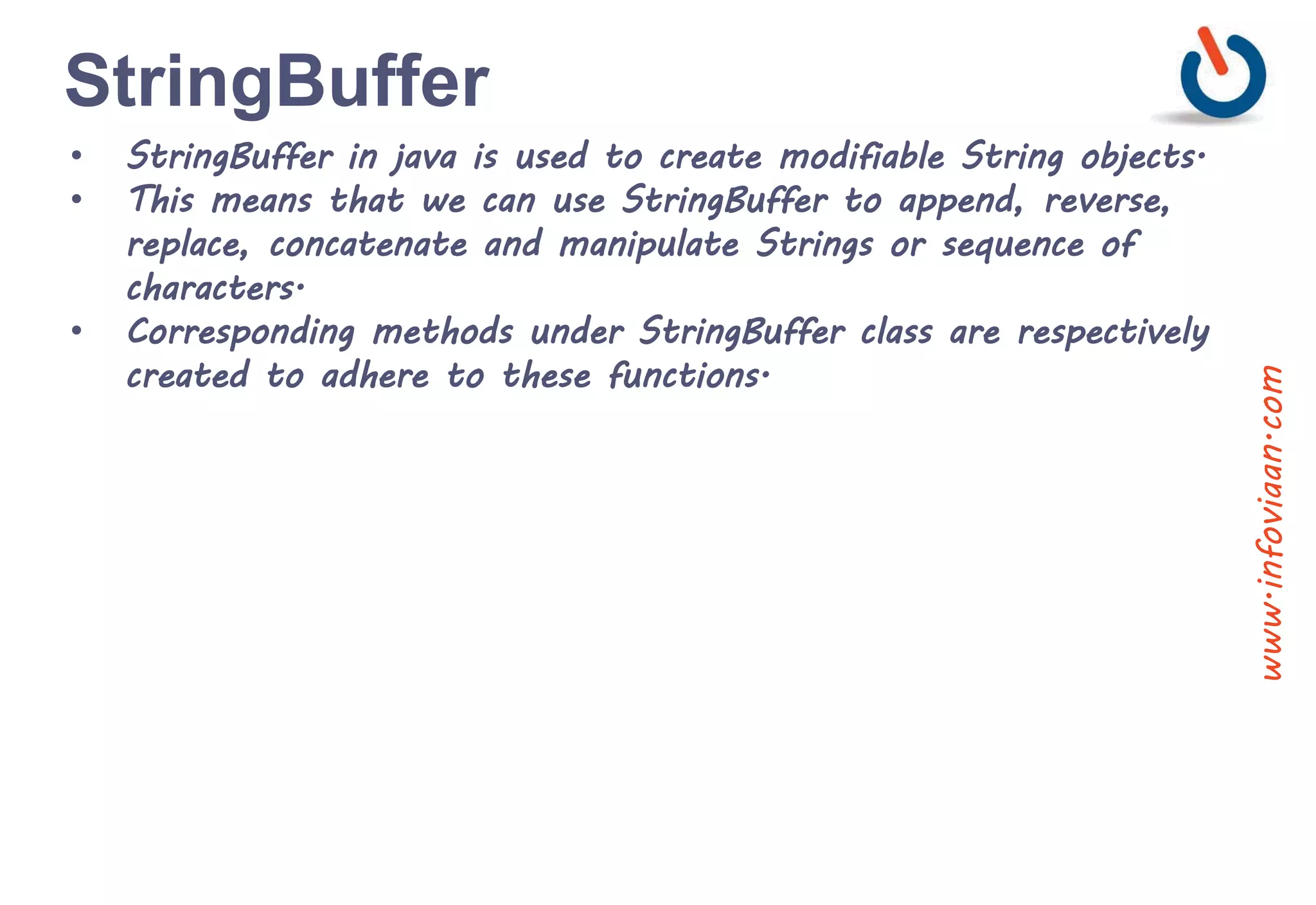 StringBuffer
• StringBuffer in java is used to create modifiable String objects.
• This means that we can use StringBuffer to append, reverse,
replace, concatenate and manipulate Strings or sequence of
characters.
• Corresponding methods under StringBuffer class are respectively
created to adhere to these functions.
www.infoviaan.com
 