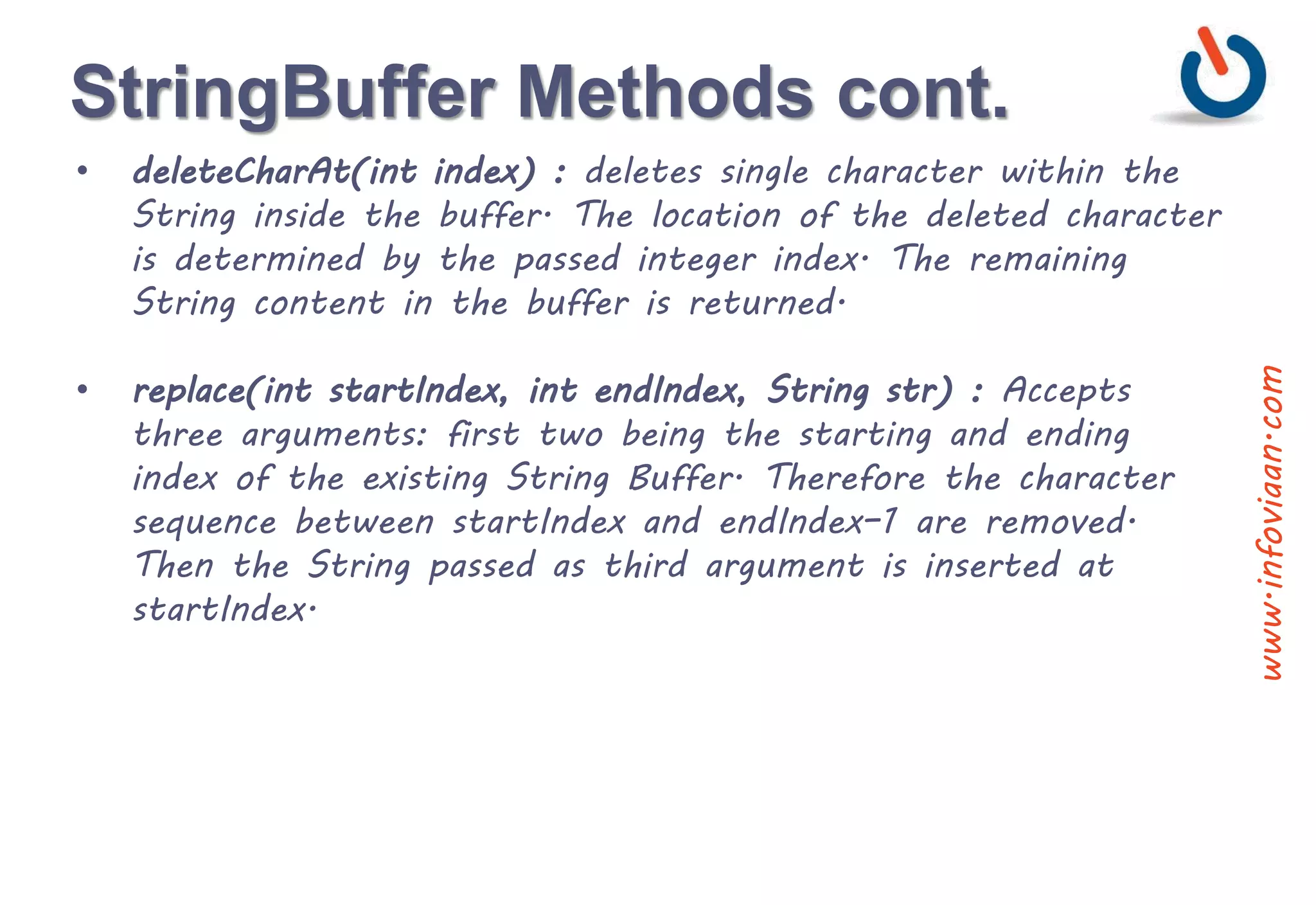 StringBuffer Methods cont.
• deleteCharAt(int index) : deletes single character within the
String inside the buffer. The location of the deleted character
is determined by the passed integer index. The remaining
String content in the buffer is returned.
• replace(int startIndex, int endIndex, String str) : Accepts
three arguments: first two being the starting and ending
index of the existing String Buffer. Therefore the character
sequence between startIndex and endIndex–1 are removed.
Then the String passed as third argument is inserted at
startIndex.
www.infoviaan.com
 
