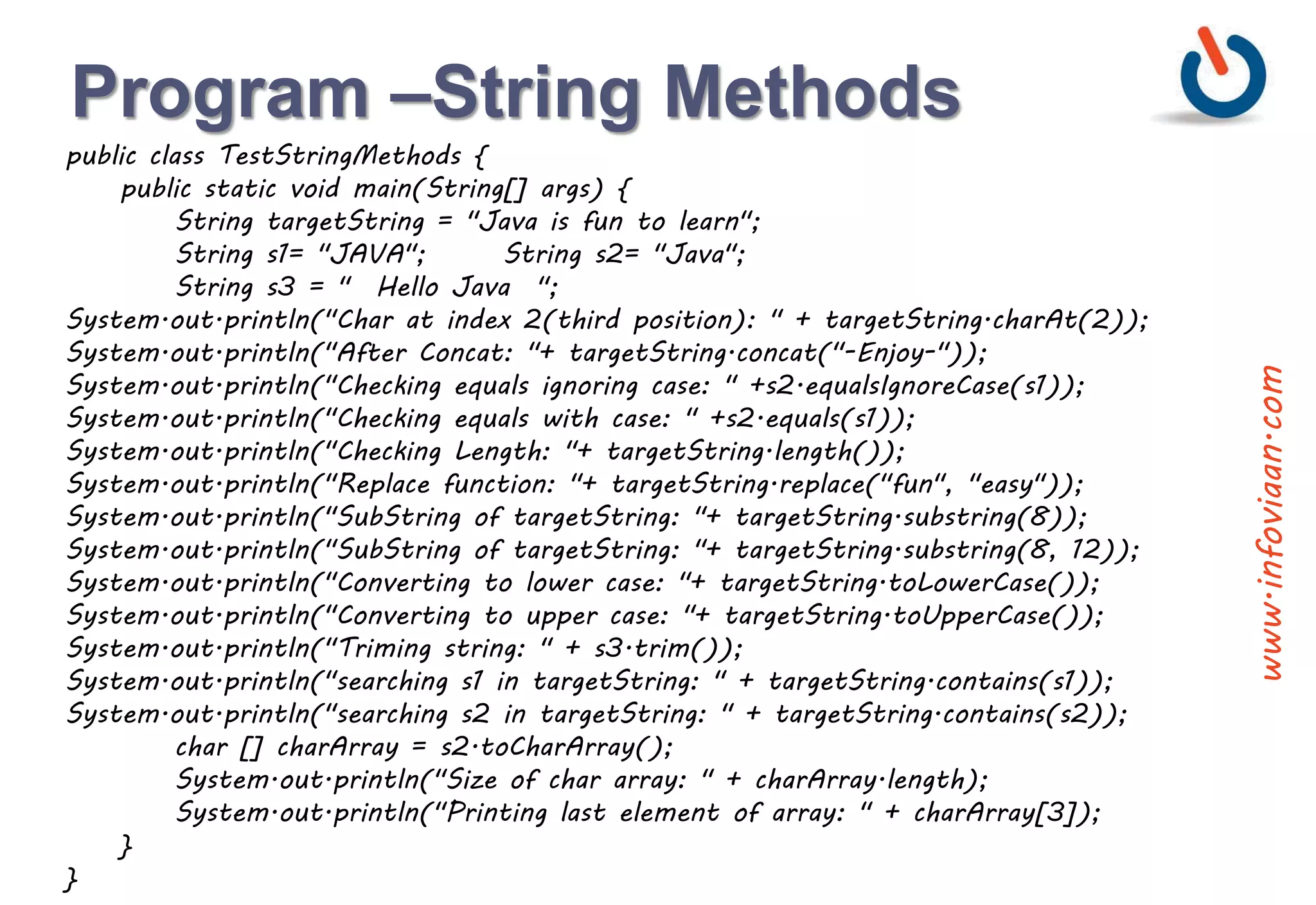 Program –String Methods
public class TestStringMethods {
public static void main(String[] args) {
String targetString = "Java is fun to learn";
String s1= "JAVA"; String s2= "Java";
String s3 = " Hello Java ";
System.out.println("Char at index 2(third position): " + targetString.charAt(2));
System.out.println("After Concat: "+ targetString.concat("-Enjoy-"));
System.out.println("Checking equals ignoring case: " +s2.equalsIgnoreCase(s1));
System.out.println("Checking equals with case: " +s2.equals(s1));
System.out.println("Checking Length: "+ targetString.length());
System.out.println("Replace function: "+ targetString.replace("fun", "easy"));
System.out.println("SubString of targetString: "+ targetString.substring(8));
System.out.println("SubString of targetString: "+ targetString.substring(8, 12));
System.out.println("Converting to lower case: "+ targetString.toLowerCase());
System.out.println("Converting to upper case: "+ targetString.toUpperCase());
System.out.println("Triming string: " + s3.trim());
System.out.println("searching s1 in targetString: " + targetString.contains(s1));
System.out.println("searching s2 in targetString: " + targetString.contains(s2));
char [] charArray = s2.toCharArray();
System.out.println("Size of char array: " + charArray.length);
System.out.println("Printing last element of array: " + charArray[3]);
}
}
www.infoviaan.com
 
