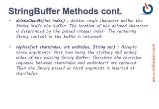 StringBuffer Methods cont.
• deleteCharAt(int index) : deletes single character within the
String inside the buffer. The location of the deleted character
is determined by the passed integer index. The remaining
String content in the buffer is returned.
• replace(int startIndex, int endIndex, String str) : Accepts
three arguments: first two being the starting and ending
index of the existing String Buffer. Therefore the character
sequence between startIndex and endIndex–1 are removed.
Then the String passed as third argument is inserted at
startIndex.
www.infoviaan.com
 