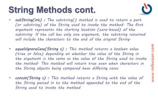 String Methods cont.
• subString(int) : The substring() method is used to return a part
(or substring) of the String used to invoke the method. The first
argument represents the starting location (zero-based) of the
substring. If the call has only one argument, the substring returned
will include the characters to the end of the original String.
• equalsIgnoreCase(String s) : This method returns a boolean value
(true or false) depending on whether the value of the String in
the argument is the same as the value of the String used to invoke
the method. This method will return true even when characters in
the String objects being compared have differing cases
• concat(String s) : This method returns a String with the value of
the String passed in to the method appended to the end of the
String used to invoke the method
www.infoviaan.com
 