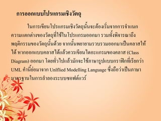 การออกแบบโปรแกรมเชิงวัตถุ
       ในการเขียนโปรแกรมเชิงวัตถุนั้นจะต้องเริ่มจากการจาแนก
ความแตกต่างของวัตถุที่ใช้ในโปรแกรมออกมา รวมทั้งพิจารณาถึง
พฤติกรรมของวัตถุนั้นด้วย จากนั้นพยายามรวบรวมออกมาเป็นคลาสให้
ได้ หากออกแบบคลาสได้แล้วควรเขียนไดอะแกรมของคลาส (Class
Diagram) ออกมา โดยทั่วไปแล้วมักจะใช้ภาษารูปแบบกราฟิกที่เรียกว่า
UML คานี้ย่อมาจาก Unlflied Modelling Language ซึ่งถือว่าเป็นภาษา
มาตรฐานในการลาลองระบบซอฟต์แวร์
 