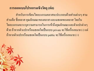 การออกแบบโปรแกรมเชิงวัตถุ (ต่อ)
         สาหรับการเขียนไดอะแกรมคลาสจะประกอบด้วยส่วนต่างๆ สาม
ส่วนคือ ชื่อคลาส คุณลักษณะของคลาส และเมธอดของคลาส โดยใน
ไดอะแกรมจะระบุความสามารถในการเข้าถึงคุณลักษณะและตัวแปรต่างๆ
ด้วย ถ้าหากตัวแปรหรือเมธอดใดเป็นแบบ private จะใช้เครื่องหมาย (-) แต่
ถ้าหากตัวแปรหรือเมธอดใดเป็นแบบ public จะใช้เครื่องหมาย (+)
 