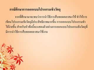 กรณีศึกษาการออกแบบโปรแกรมเชิงวัตถุ
          จากที่ศกษามาจะพบว่าการนาวิธีการสืบทอดคลาสมาใช้ ทาให้การ
                 ึ
เขียนโปรแกรมเชิงวัตถุมีประสิทธิภาพมากขึ้น การออกแบบโปรแกรมทา
ได้ง่ายขึ้น สาหรับหัวข้อนี้จะแสดงตัวอย่างการออกแบบโปรแกรมชิงวัตถุที่
มีการนาวิธีการสืบทอดคลาสมาใช้งาน
 