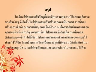สรุป
         ในเขียนโปรแกรมเชิงวัตถุนั้นจะมีการรวมคุณสมบัติและพฤติกรรม
ของสิ่งต่างๆ ที่เกิดขึ้นในโปรแกรมแล้วสร้างออกมาเป็นคลาส จากนั้นจะ
สร้างออบเจ็กต์ของคลาสนั้นๆ ออบเจ็กต์ต่างๆ จะสื่อสารกันผ่านทางเมธอด
คุณสมบัติหนึ่งที่สาคัญของการเขียนโปรแกรมเชิงวัตถุคือ การสืบทอด
(Inheritance) ซึ่งทาให้ผู้เขียนโปรแกรมสามารถนาคลาสที่เคยออกแบบไว้
นามาใช้ได้อก โดยสร้างคลาสใหม่เป็นคลาสลูกที่มีคุณสมบัติเพิ่มเติมขึ้นมา
             ี
โดยคลาสลูกนี้สามารถใช้คุณลักษณะและเมธอดต่างๆในคลาสแม่ได้ด้วย
 