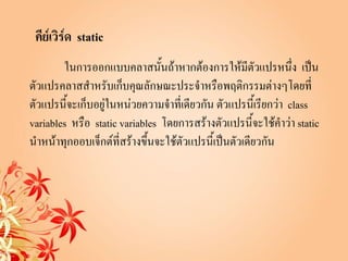คีย์เวิร์ด static
        ในการออกแบบคลาสนั้นถ้าหากต้องการให้มีตัวแปรหนึ่ง เป็น
ตัวแปรคลาสสาหรับเก็บคุณลักษณะประจาหรือพฤติกรรมต่างๆโดยที่
ตัวแปรนี้จะเก็บอยู่ในหน่วยความจาที่เดียวกัน ตัวแปรนี้เรียกว่า class
variables หรือ static variables โดยการสร้างตัวแปรนี้จะใช้คาว่า static
นาหน้าทุกออบเจ็กต์ที่สร้างขึ้นจะใช้ตัวแปรนี้เป็นตัวเดียวกัน
 