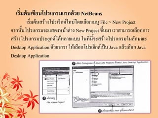 เริ่มต้นเขียนโปรแกรมแรกด้วย NetBeans
        เริ่มต้นสร้างโปรเจ็กต์ใหม่โดยเลือกเมนู File > New Project
จากนั้นโปรแกรมจะแสดงหน้าต่าง New Project ขึ้นมา เราสามารถเลือกการ
สร้างโปรแกรมประยุกต์ได้หลายแบบ ในที่นี้จะสร้างโปรแกรมในลักษณะ
Desktop Application ด้วยจาวา ให้เลือกโปรเจ็กต์เป็น Java แล้วเลือก Java
Desktop Application
 