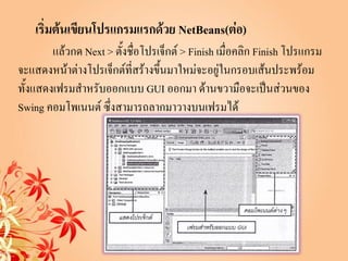 เริ่มต้นเขียนโปรแกรมแรกด้วย NetBeans(ต่อ)
        แล้วกด Next > ตังชือโปรเจ็กต์ > Finish เมื่อคลิก Finish โปรแกรม
                        ้ ่
จะแสดงหน้าต่างโปรเจ็กต์ที่สร้างขึ้นมาใหม่จะอยู่ในกรอบเส้นประพร้อม
ทั้งแสดงเฟรมสาหรับออกแบบ GUI ออกมา ด้านขวามือจะเป็นส่วนของ
Swing คอมโพเนนต์ ซึ่งสามารถลากมาวางบนเฟรมได้
 