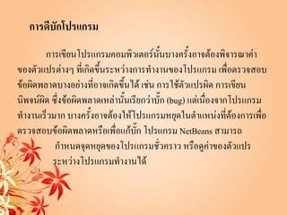 การดีบักโปรแกรม
        การเขียนโปรแกรมคอมพิวเตอร์นั้นบางครั้งอาจต้องพิจารณาค่า
ของตัวแปรต่างๆ ที่เกิดขึ้นระหว่างการทางานของโปรแกรม เพื่อตรวจสอบ
ข้อผิดพลาดบางอย่างที่อาจเกิดขึ้นได้ เช่น การใช้ตัวแปรผิด การเขียน
นิพจน์ผิด ซึ่งข้อผิดพลาดเหล่านั้นเรียกว่าบั๊ก (bug) แต่เนื่องจากโปรแกรม
ทางานเร็วมาก บางครั้งอาจต้องให้โปรแกรมหยุดในตาแหน่งที่ต้องการเพื่อ
ตรวจสอบข้อผิดพลาดหรือเพื่อแก้บก โปรแกรม NetBeans สามารถ
                                    ั๊
           กาหนดจุดหยุดของโปรแกรมชั่วคราว หรือดูค่าของตัวแปร
          ระหว่างโปรแกรมทางานได้
 